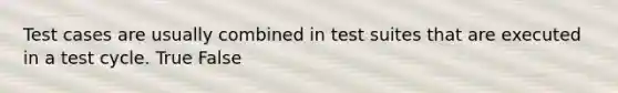 Test cases are usually combined in test suites that are executed in a test cycle. True False