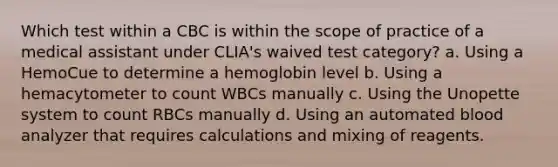 Which test within a CBC is within the scope of practice of a medical assistant under CLIA's waived test category? a. Using a HemoCue to determine a hemoglobin level b. Using a hemacytometer to count WBCs manually c. Using the Unopette system to count RBCs manually d. Using an automated blood analyzer that requires calculations and mixing of reagents.