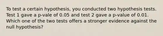 To test a certain hypothesis, you conducted two hypothesis tests. Test 1 gave a p-vale of 0.05 and test 2 gave a p-value of 0.01. Which one of the two tests offers a stronger evidence against the null hypothesis?