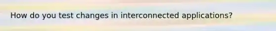 How do you test changes in interconnected applications?