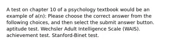 A test on chapter 10 of a psychology textbook would be an example of a(n): Please choose the correct answer from the following choices, and then select the submit answer button. aptitude test. Wechsler Adult Intelligence Scale (WAIS). achievement test. Stanford-Binet test.