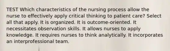 TEST Which characteristics of the nursing process allow the nurse to effectively apply critical thinking to patient care? Select all that apply. It is organized. It is outcome-oriented. It necessitates observation skills. It allows nurses to apply knowledge. It requires nurses to think analytically. It incorporates an interprofessional team.