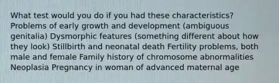 What test would you do if you had these characteristics? Problems of early growth and development (ambiguous genitalia) Dysmorphic features (something different about how they look) Stillbirth and neonatal death Fertility problems, both male and female Family history of chromosome abnormalities Neoplasia Pregnancy in woman of advanced maternal age