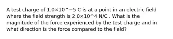 A test charge of 1.0×10^−5 C is at a point in an electric field where the field strength is 2.0×10^4 N/C . What is the magnitude of the force experienced by the test charge and in what direction is the force compared to the field?