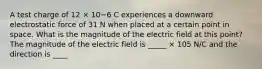 A test charge of 12 × 10−6 C experiences a downward electrostatic force of 31 N when placed at a certain point in space. What is the magnitude of the electric field at this point? The magnitude of the electric field is _____ × 105 N/C and the direction is ____