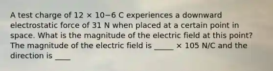 A test charge of 12 × 10−6 C experiences a downward electrostatic force of 31 N when placed at a certain point in space. What is the magnitude of the electric field at this point? The magnitude of the electric field is _____ × 105 N/C and the direction is ____