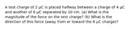 A test charge of 2 µC is placed halfway between a charge of 4 µC and another of 6 µC separated by 10 cm. (a) What is the magnitude of the force on the test charge? (b) What is the direction of this force (away from or toward the 6 µC charge)?