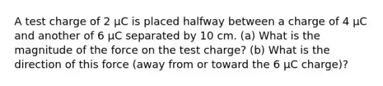 A test charge of 2 µC is placed halfway between a charge of 4 µC and another of 6 µC separated by 10 cm. (a) What is the magnitude of the force on the test charge? (b) What is the direction of this force (away from or toward the 6 µC charge)?