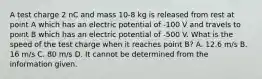 A test charge 2 nC and mass 10-8 kg is released from rest at point A which has an electric potential of -100 V and travels to point B which has an electric potential of -500 V. What is the speed of the test charge when it reaches point B? A. 12.6 m/s B. 16 m/s C. 80 m/s D. It cannot be determined from the information given.