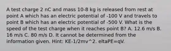 A test charge 2 nC and mass 10-8 kg is released from rest at point A which has an electric potential of -100 V and travels to point B which has an electric potential of -500 V. What is the speed of the test charge when it reaches point B? A. 12.6 m/s B. 16 m/s C. 80 m/s D. It cannot be determined from the information given. Hint: KE-1/2mv^2. eltaPE=qV.