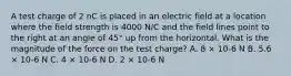 A test charge of 2 nC is placed in an electric field at a location where the field strength is 4000 N/C and the field lines point to the right at an angle of 45° up from the horizontal. What is the magnitude of the force on the test charge? A. 8 × 10-6 N B. 5.6 × 10-6 N C. 4 × 10-6 N D. 2 × 10-6 N