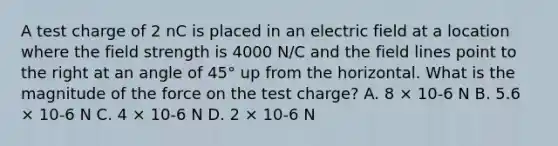 A test charge of 2 nC is placed in an electric field at a location where the field strength is 4000 N/C and the field lines point to the right at an angle of 45° up from the horizontal. What is the magnitude of the force on the test charge? A. 8 × 10-6 N B. 5.6 × 10-6 N C. 4 × 10-6 N D. 2 × 10-6 N