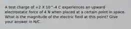 A test charge of +2 X 10^-4 C experiences an upward electrostatic force of 4 N when placed at a certain point in space. What is the magnitude of the electric field at this point? Give your answer in N/C.