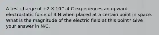 A test charge of +2 X 10^-4 C experiences an upward electrostatic force of 4 N when placed at a certain point in space. What is the magnitude of the electric field at this point? Give your answer in N/C.