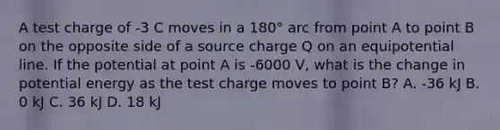 A test charge of -3 C moves in a 180° arc from point A to point B on the opposite side of a source charge Q on an equipotential line. If the potential at point A is -6000 V, what is the change in <a href='https://www.questionai.com/knowledge/kdDhnrtU6s-potential-energy' class='anchor-knowledge'>potential energy</a> as the test charge moves to point B? A. -36 kJ B. 0 kJ C. 36 kJ D. 18 kJ