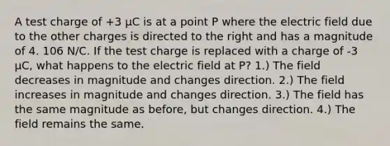 A test charge of +3 µC is at a point P where the electric field due to the other charges is directed to the right and has a magnitude of 4. 106 N/C. If the test charge is replaced with a charge of -3 µC, what happens to the electric field at P? 1.) The field decreases in magnitude and changes direction. 2.) The field increases in magnitude and changes direction. 3.) The field has the same magnitude as before, but changes direction. 4.) The field remains the same.