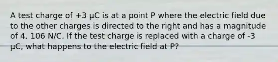 A test charge of +3 µC is at a point P where the electric field due to the other charges is directed to the right and has a magnitude of 4. 106 N/C. If the test charge is replaced with a charge of -3 µC, what happens to the electric field at P?