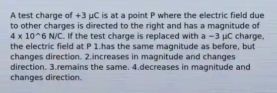 A test charge of +3 μC is at a point P where the electric field due to other charges is directed to the right and has a magnitude of 4 x 10^6 N/C. If the test charge is replaced with a −3 μC charge, the electric field at P 1.has the same magnitude as before, but changes direction. 2.increases in magnitude and changes direction. 3.remains the same. 4.decreases in magnitude and changes direction.