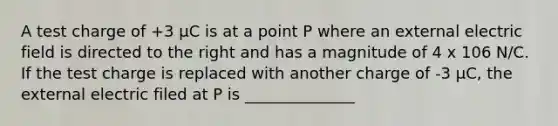 A test charge of +3 μC is at a point P where an external electric field is directed to the right and has a magnitude of 4 x 106 N/C. If the test charge is replaced with another charge of -3 μC, the external electric filed at P is ______________