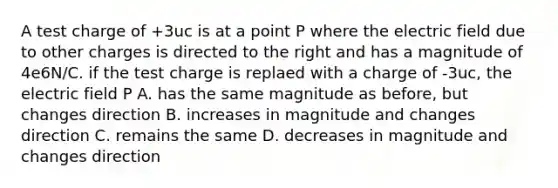 A test charge of +3uc is at a point P where the electric field due to other charges is directed to the right and has a magnitude of 4e6N/C. if the test charge is replaed with a charge of -3uc, the electric field P A. has the same magnitude as before, but changes direction B. increases in magnitude and changes direction C. remains the same D. decreases in magnitude and changes direction