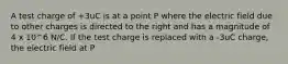 A test charge of +3uC is at a point P where the electric field due to other charges is directed to the right and has a magnitude of 4 x 10^6 N/C. If the test charge is replaced with a -3uC charge, the electric field at P