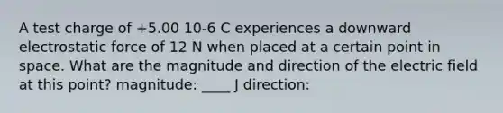 A test charge of +5.00 10-6 C experiences a downward electrostatic force of 12 N when placed at a certain point in space. What are the magnitude and direction of the electric field at this point? magnitude: ____ J direction: