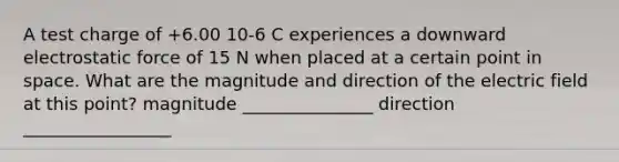 A test charge of +6.00 10-6 C experiences a downward electrostatic force of 15 N when placed at a certain point in space. What are the magnitude and direction of the electric field at this point? magnitude _______________ direction _________________