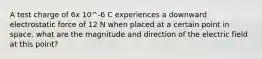 A test charge of 6x 10^-6 C experiences a downward electrostatic force of 12 N when placed at a certain point in space. what are the magnitude and direction of the electric field at this point?