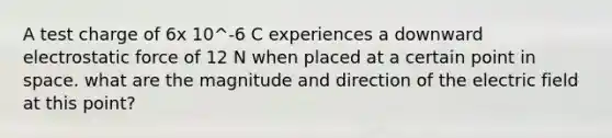 A test charge of 6x 10^-6 C experiences a downward electrostatic force of 12 N when placed at a certain point in space. what are the magnitude and direction of the electric field at this point?