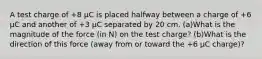 A test charge of +8 µC is placed halfway between a charge of +6 µC and another of +3 µC separated by 20 cm. (a)What is the magnitude of the force (in N) on the test charge? (b)What is the direction of this force (away from or toward the +6 µC charge)?