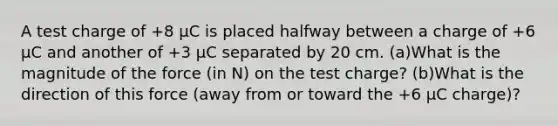 A test charge of +8 µC is placed halfway between a charge of +6 µC and another of +3 µC separated by 20 cm. (a)What is the magnitude of the force (in N) on the test charge? (b)What is the direction of this force (away from or toward the +6 µC charge)?