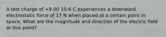 A test charge of +9.00 10-6 C experiences a downward electrostatic force of 17 N when placed at a certain point in space. What are the magnitude and direction of the electric field at this point?