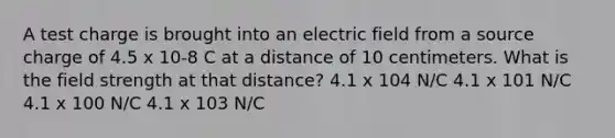 A test charge is brought into an electric field from a source charge of 4.5 x 10-8 C at a distance of 10 centimeters. What is the field strength at that distance? 4.1 x 104 N/C 4.1 x 101 N/C 4.1 x 100 N/C 4.1 x 103 N/C