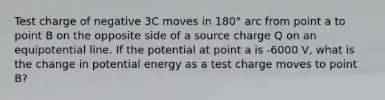 Test charge of negative 3C moves in 180° arc from point a to point B on the opposite side of a source charge Q on an equipotential line. If the potential at point a is -6000 V, what is the change in potential energy as a test charge moves to point B?