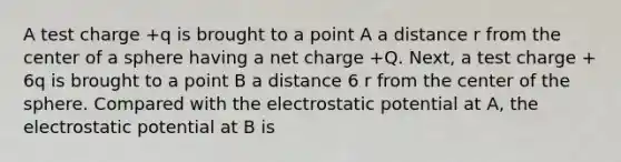 A test charge +q is brought to a point A a distance r from the center of a sphere having a net charge +Q. Next, a test charge + 6q is brought to a point B a distance 6 r from the center of the sphere. Compared with the electrostatic potential at A, the electrostatic potential at B is