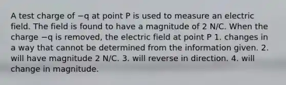 A test charge of −q at point P is used to measure an electric field. The field is found to have a magnitude of 2 N/C. When the charge −q is removed, the electric field at point P 1. changes in a way that cannot be determined from the information given. 2. will have magnitude 2 N/C. 3. will reverse in direction. 4. will change in magnitude.