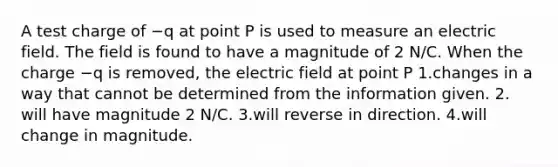 A test charge of −q at point P is used to measure an electric field. The field is found to have a magnitude of 2 N/C. When the charge −q is removed, the electric field at point P 1.changes in a way that cannot be determined from the information given. 2. will have magnitude 2 N/C. 3.will reverse in direction. 4.will change in magnitude.