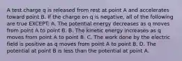 A test charge q is released from rest at point A and accelerates toward point B. If the charge on q is negative, all of the following are true EXCEPT: A. The potential energy decreases as q moves from point A to point B. B. The kinetic energy increases as q moves from point A to point B. C. The work done by the electric field is positive as q moves from point A to point B. D. The potential at point B is less than the potential at point A.