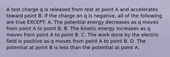 A test charge q is released from rest at point A and accelerates toward point B. If the charge on q is negative, all of the following are true EXCEPT: A. The potential energy decreases as q moves from point A to point B. B. The kinetic energy increases as q moves from point A to point B. C. The work done by the electric field is positive as q moves from point A to point B. D. The potential at point B is less than the potential at point A.