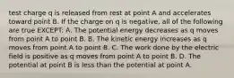 test charge q is released from rest at point A and accelerates toward point B. If the charge on q is negative, all of the following are true EXCEPT: A. The potential energy decreases as q moves from point A to point B. B. The kinetic energy increases as q moves from point A to point B. C. The work done by the electric field is positive as q moves from point A to point B. D. The potential at point B is less than the potential at point A.