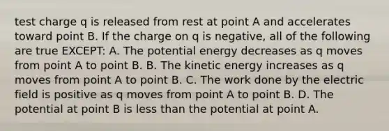 test charge q is released from rest at point A and accelerates toward point B. If the charge on q is negative, all of the following are true EXCEPT: A. The <a href='https://www.questionai.com/knowledge/kdDhnrtU6s-potential-energy' class='anchor-knowledge'>potential energy</a> decreases as q moves from point A to point B. B. The kinetic energy increases as q moves from point A to point B. C. The work done by the electric field is positive as q moves from point A to point B. D. The potential at point B is <a href='https://www.questionai.com/knowledge/k7BtlYpAMX-less-than' class='anchor-knowledge'>less than</a> the potential at point A.