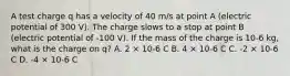 A test charge q has a velocity of 40 m/s at point A (electric potential of 300 V). The charge slows to a stop at point B (electric potential of -100 V). If the mass of the charge is 10-6 kg, what is the charge on q? A. 2 × 10-6 C B. 4 × 10-6 C C. -2 × 10-6 C D. -4 × 10-6 C