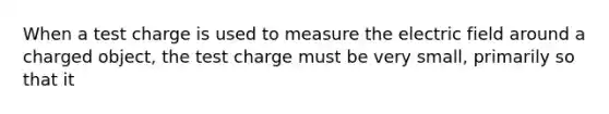 When a test charge is used to measure the electric field around a charged object, the test charge must be very small, primarily so that it