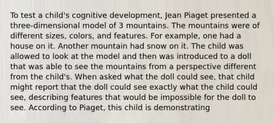 To test a child's cognitive development, Jean Piaget presented a three-dimensional model of 3 mountains. The mountains were of different sizes, colors, and features. For example, one had a house on it. Another mountain had snow on it. The child was allowed to look at the model and then was introduced to a doll that was able to see the mountains from a perspective different from the child's. When asked what the doll could see, that child might report that the doll could see exactly what the child could see, describing features that would be impossible for the doll to see. According to Piaget, this child is demonstrating