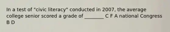 In a test of "civic literacy" conducted in 2007, the average college senior scored a grade of ________ C F A national Congress B D