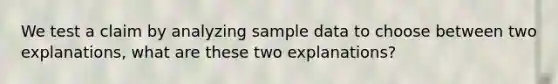 We test a claim by analyzing sample data to choose between two explanations, what are these two explanations?