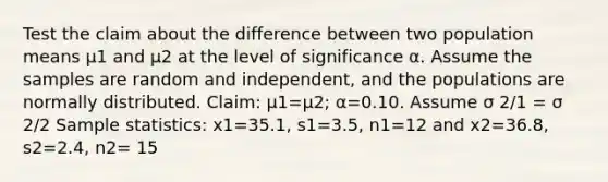 Test the claim about the difference between two population means μ1 and μ2 at the level of significance α. Assume the samples are random and​ independent, and the populations are normally distributed. ​Claim: μ1=μ2​; α=0.10. Assume σ 2/1 = σ 2/2 Sample​ statistics: x1=35.1​, s1=3.5​, n1=12 and x2=36.8​, s2=2.4​, n2= 15