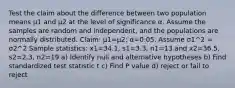 Test the claim about the difference between two population means μ1 and μ2 at the level of significance α. Assume the samples are random and​ independent, and the populations are normally distributed. ​Claim: μ1=μ2​; α=0.05. Assume σ1^2 = σ2^2 Sample​ statistics: x1=34.1​, s1=3.3​, n1=13 and x2=36.5, s2=2.3​, n2=19 a) Identify null and alternative hypotheses b) Find standardized test statistic t c) Find P value d) reject or fail to reject