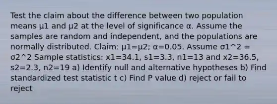 Test the claim about the difference between two population means μ1 and μ2 at the level of significance α. Assume the samples are random and​ independent, and the populations are normally distributed. ​Claim: μ1=μ2​; α=0.05. Assume σ1^2 = σ2^2 Sample​ statistics: x1=34.1​, s1=3.3​, n1=13 and x2=36.5, s2=2.3​, n2=19 a) Identify null and alternative hypotheses b) Find standardized test statistic t c) Find P value d) reject or fail to reject