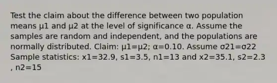 Test the claim about the difference between two population means μ1 and μ2 at the level of significance α. Assume the samples are random and​ independent, and the populations are normally distributed. ​Claim: μ1=μ2​; α=0.10. Assume σ21=σ22 Sample​ statistics: x1=32.9​, s1=3.5​, n1=13 and x2=35.1​, s2=2.3​, n2=15